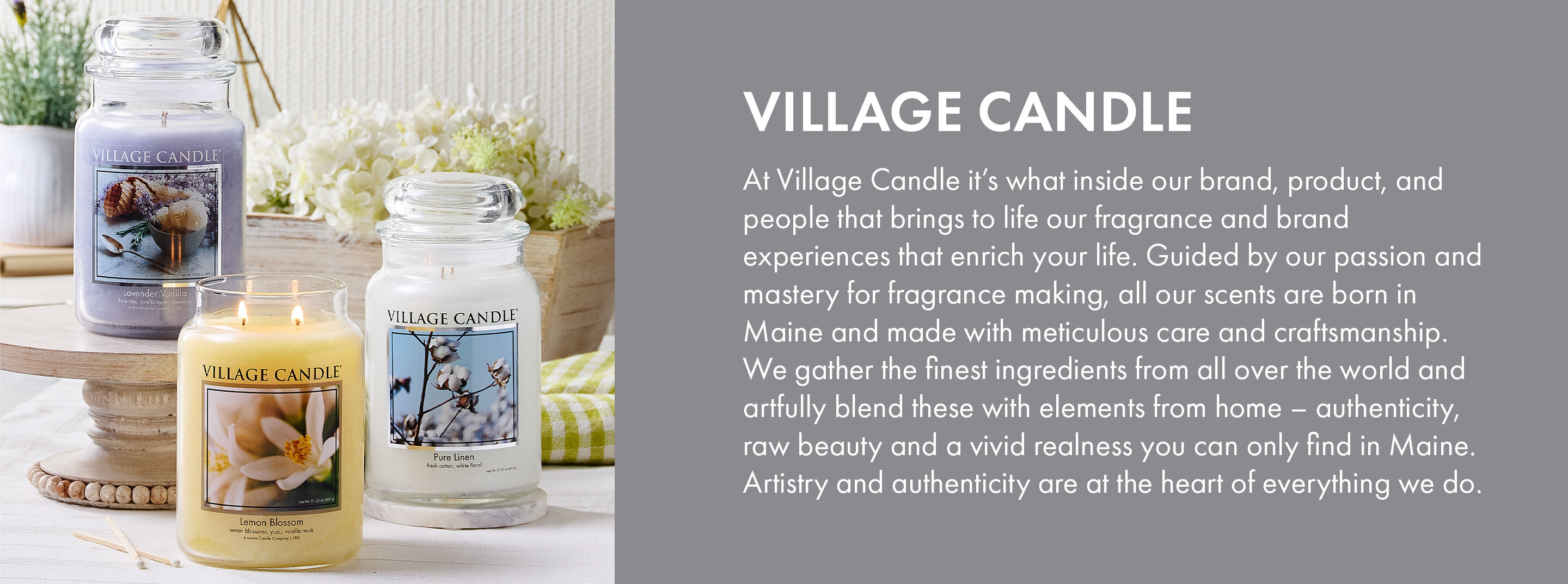 Village Candle | At Village Candle it's what inside our brand, product, and people that brings to life our fragrance and brand experiences that enrich your life. Guided by our passion and mastery for fragrance making, all our scents are born in Maine and made with meticulous care and craftsmanship. We gather the finest ingredients from all over the world and artfully blend these with elements from home - authenticity, raw beauty and a vivid realness you can only find in Maine. Artistry and authenticity are at the heart of everything we do.