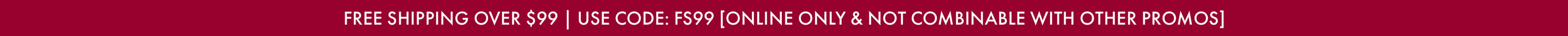 FREE SHIPPING OVER $99 | USE CODE: FS99 [ONLINE ONLY & NOT COMBINABLE WITH OTHER PROMOS]
