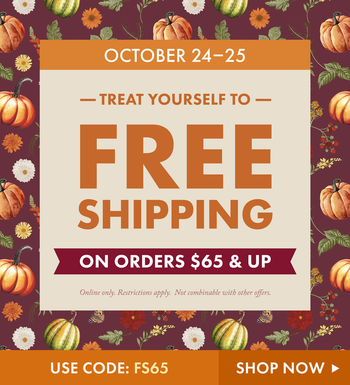 October 24-25 | Treat Yourself to Free Shipping on Orders $65+ | USE CODE: FS65 - Shop Now