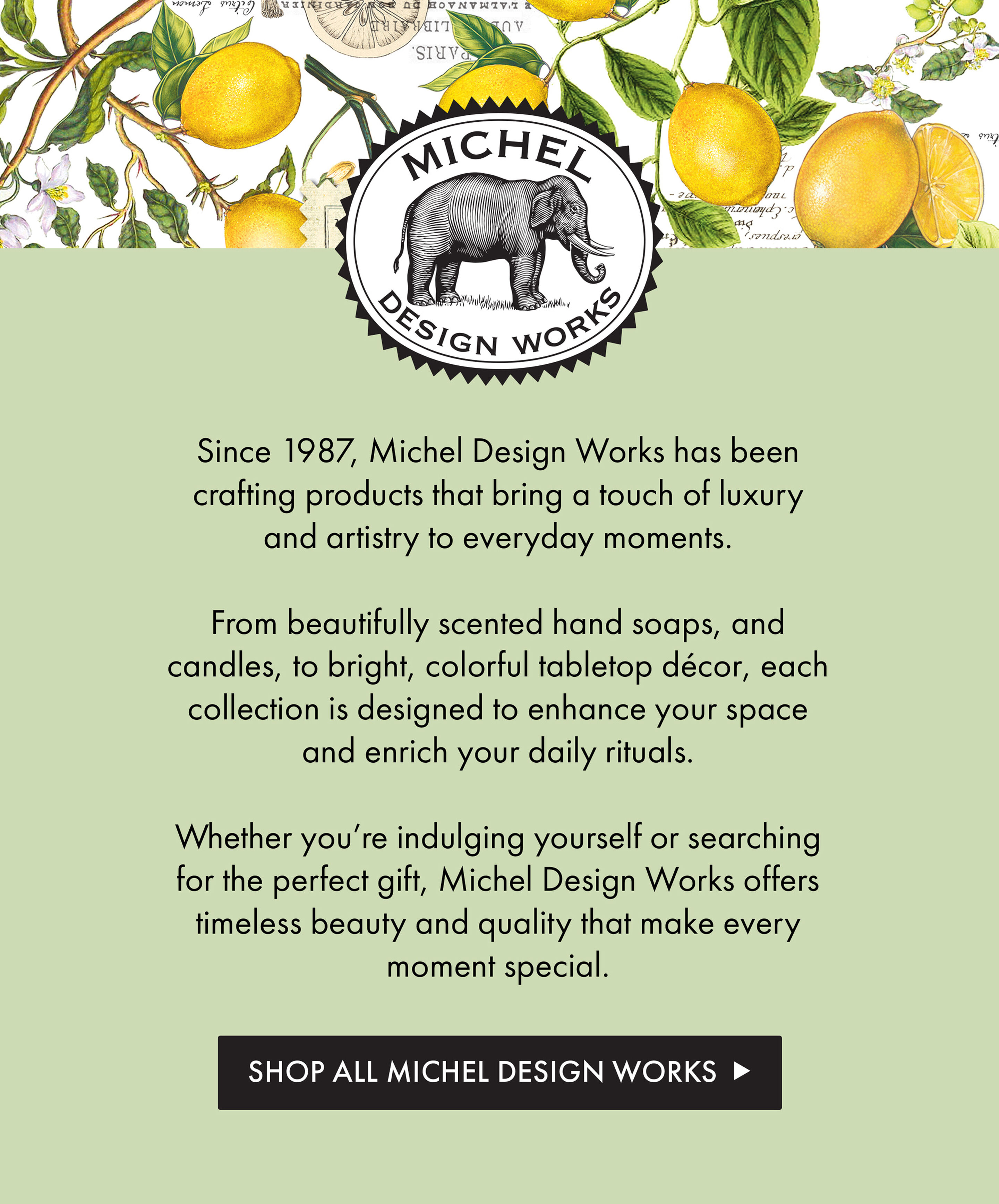 Michel Design Works | Since 1987, Michel Design Works has been crafting products that bring a touch of luxury and artistry to everyday moments.   From beautifully scented hand soaps, and  candles, to bright, colorful tabletop dе`cor, each collection is designed to enhance your space and enrich your daily rituals.   Whether you&rsquo;re indulging yourself or searching for the perfect gift, Michel Design Works offers timeless beauty and quality that make every moment special. | Shop All Michel Design Works