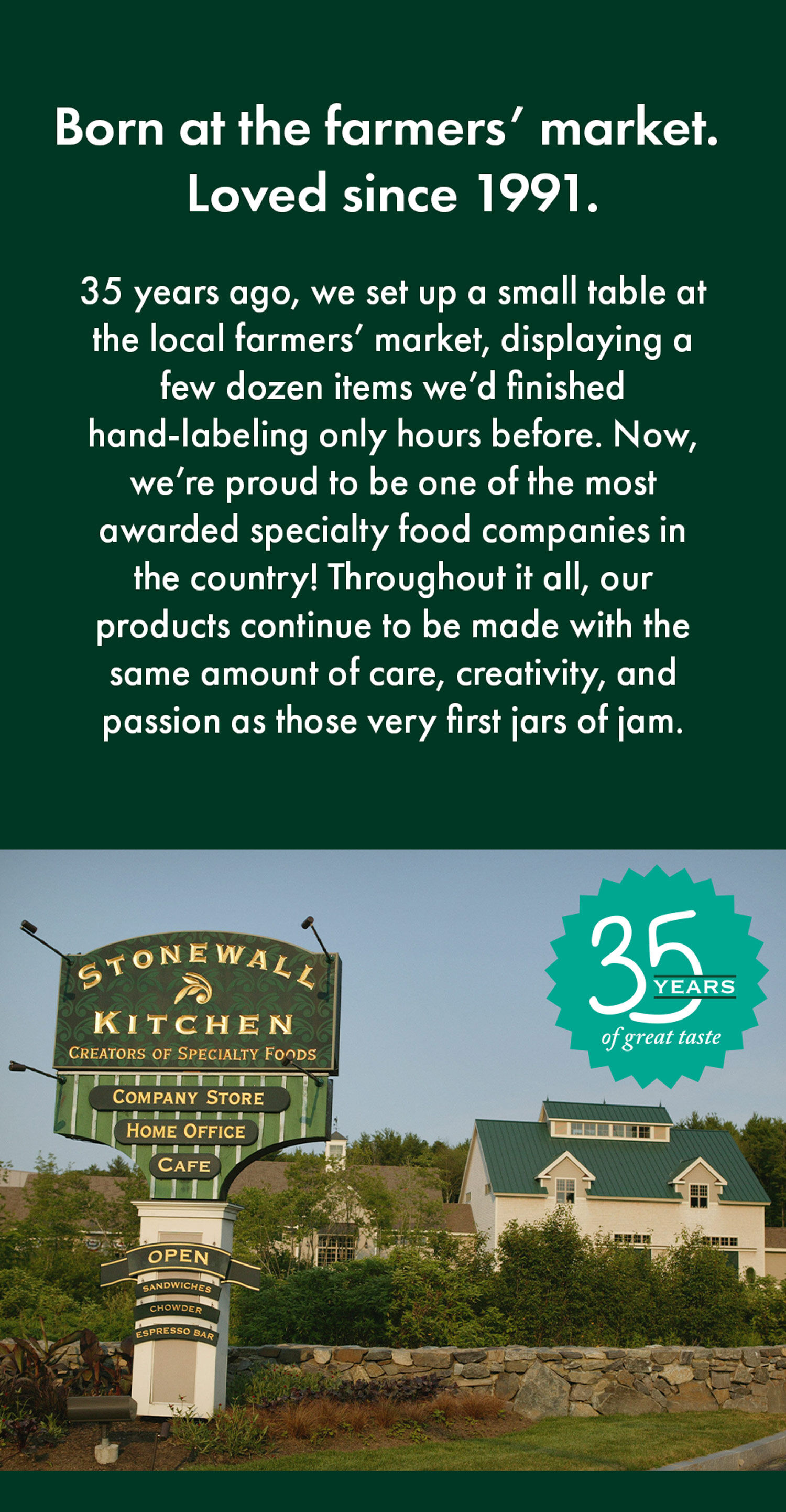 Born at the farmers&rsquo; market. Loved since 1991. | 35 years ago, we set up a small table at the local farmers&rsquo; market, displaying a few dozen items we&rsquo;d finished hand-labeling only hours before. Now, we&rsquo;re proud to be one of the most awarded specialty food companies in the country! Throughout it all, our products continue to be made with the same amount of care, creativity, and passion as those very first jars of jam.