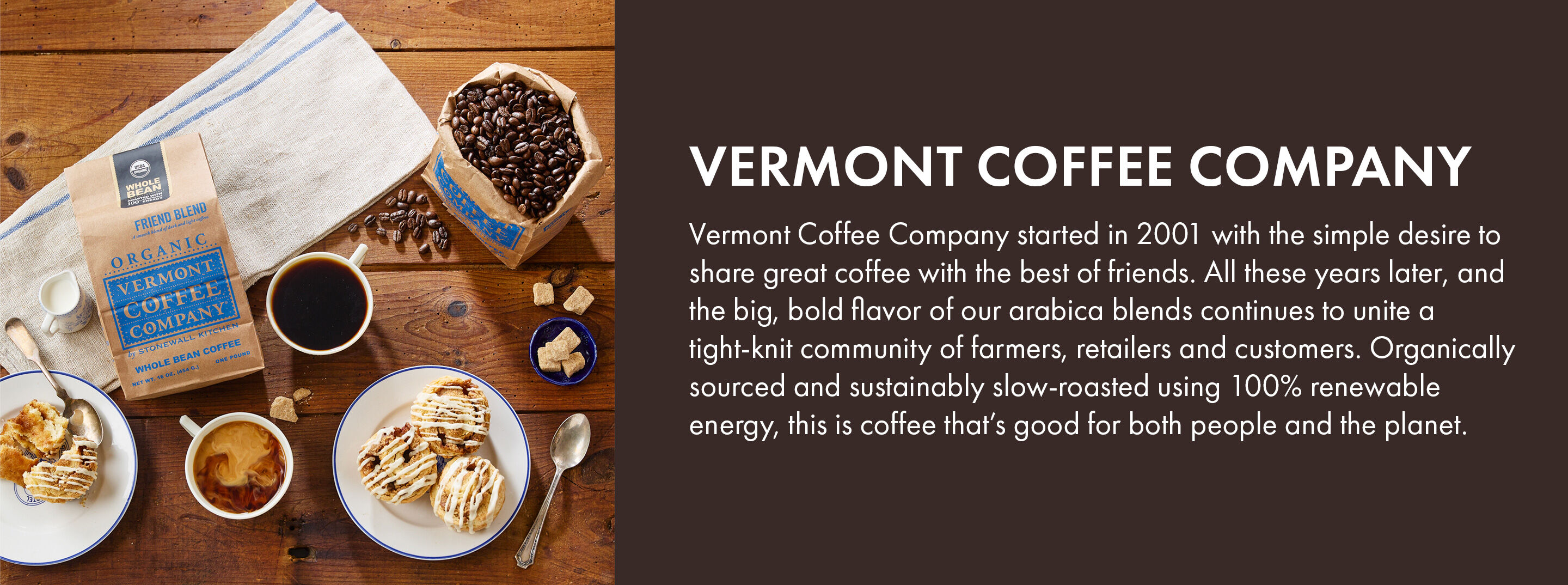 Vermont Coffee Company | Vermont Coffee Company started in 2001 with the simple desire to share great coffee with the best of friends. All these years later, and the big, bold flavor of our arabica blends continues to unite a tight-knit community of farmers, retailers and customers. Organically sourced and sustainably slow-roasted using 100% renewable energy, this is coffee that's good for both people and the planet.