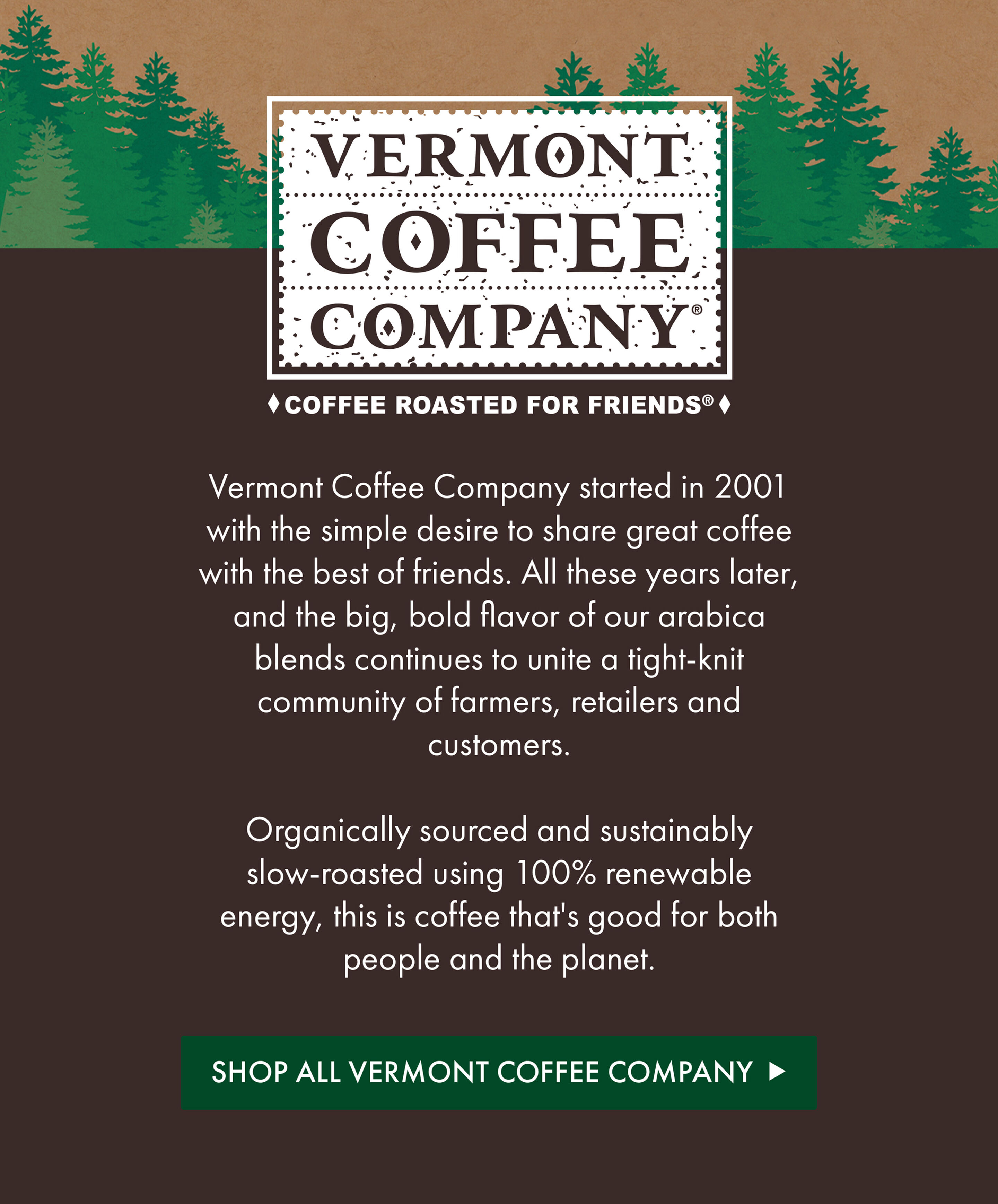 Vermont Coffee Company | Vermont Coffee Company started in 2001 with the simple desire to share great coffee with the best of friends. All these years later, and the big, bold flavor of our arabica blends continues to unite a tight-knit community of farmers, retailers and customers.  Organically sourced and sustainably slow-roasted using 100% renewable energy, this is coffee that's good for both people and the planet. | Shop All Vermont Coffee Company