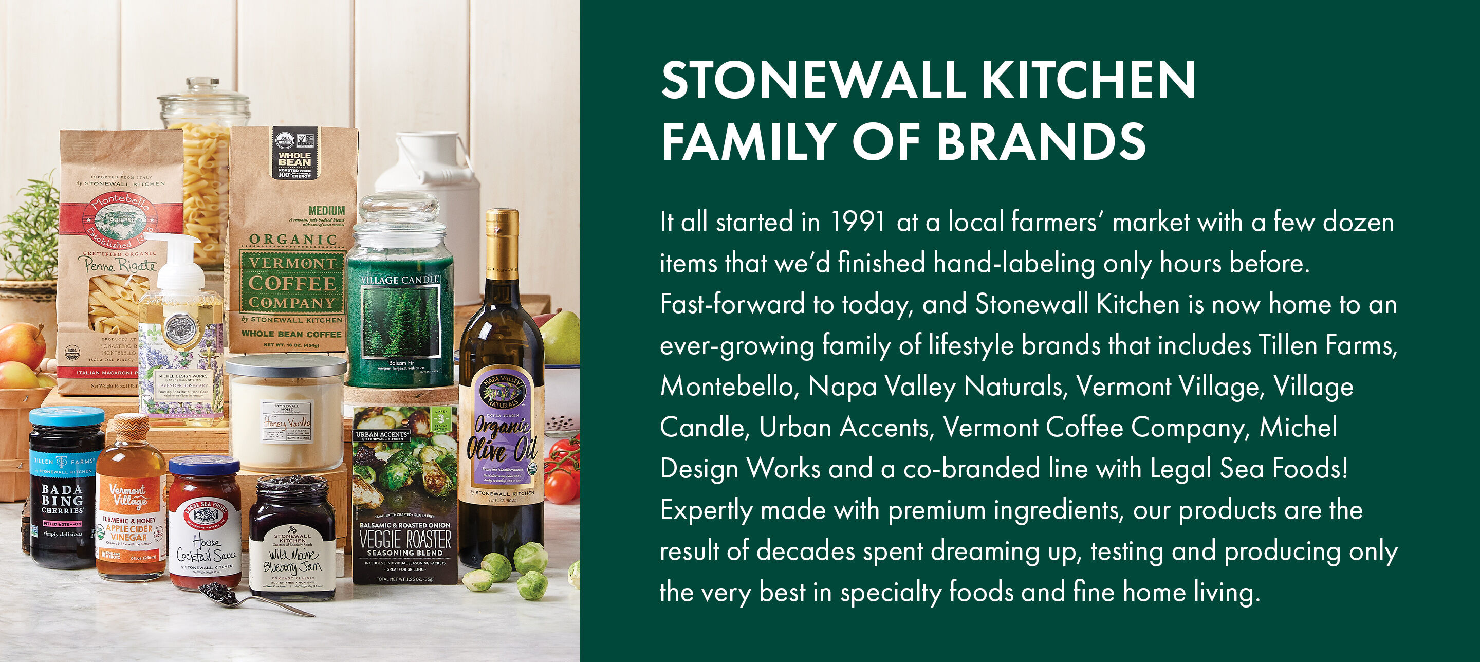 Stonewall Kitchen Family of Brands | It all started in 1991 at a local farmers’ market with a few dozen items that we’d finished hand-labeling only hours before. Fast-forward to today, and Stonewall Kitchen is now home to an ever-growing family of lifestyle brands that includes Tillen Farms, Montebello, Napa Valley Naturals, Vermont Village, Village Candle, Urban Accents, Vermont Coffee Company, Michel Design Works and a co-branded line with Legal Sea Foods! Expertly made with premium ingredients, our products are the result of decades spent dreaming up, testing and producing only the very best in specialty foods and fine home living.