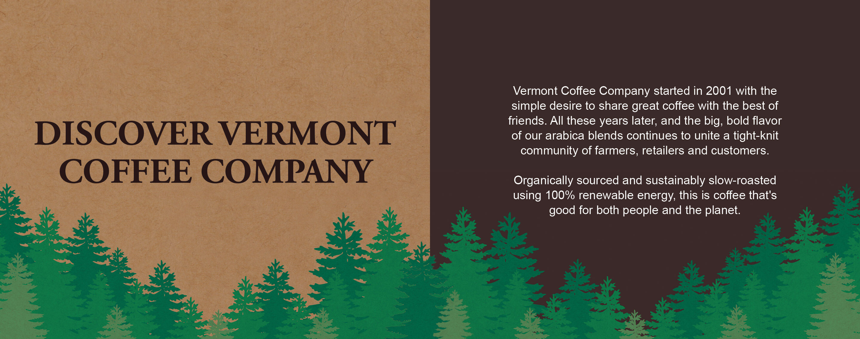 Discover Vermont Coffee Company - Vermont Coffee Company started in 2001 with the simple desire to share great coffee with the best of friends. All these years later, and the big, bold flavor of our arabica blends continues to unite a tight-knit community of farmers, retailers and customers.  Organically sourced and sustainably slow-roasted using 100% renewable energy, this is coffee that's good for both people and the planet.