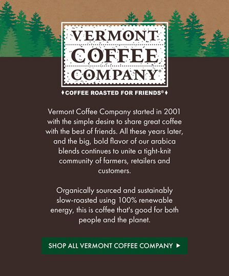 Vermont Coffee Company | Vermont Coffee Company started in 2001 with the simple desire to share great coffee with the best of friends. All these years later, and the big, bold flavor of our arabica blends continues to unite a tight-knit community of farmers, retailers and customers.  Organically sourced and sustainably slow-roasted using 100% renewable energy, this is coffee that's good for both people and the planet. | Shop All Vermont Coffee Company