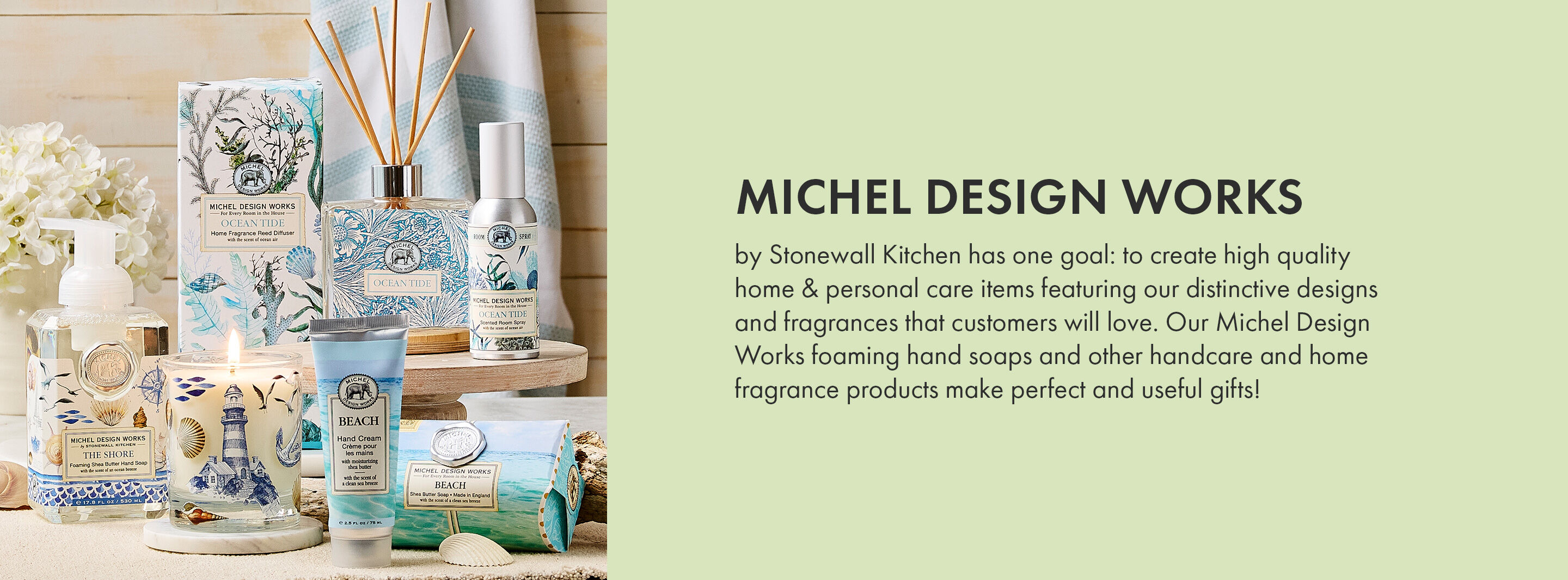 Michel Design Works by Stonewall Kitchen has one goal: to create high quality home & personal care items featuring our distinctive designs and fragrances that customers will love. Our Michel Design Works foaming hand soaps and other handcare and home fragrance products make perfect and useful gifts!