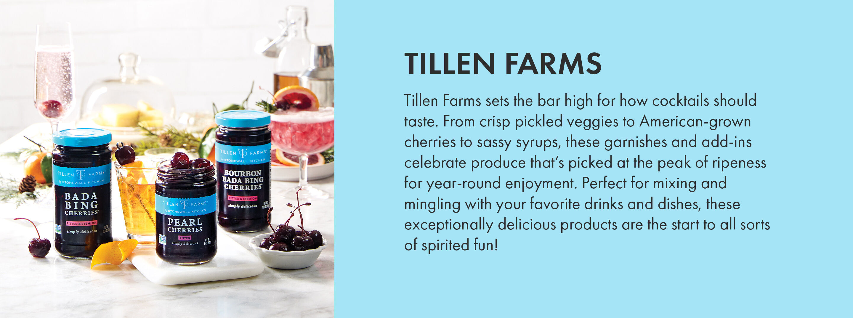 Tillen Farms | Tillen Farms sets the bar high for how cocktails should taste. From crisp pickled veggies to American-grown cherries to sassy syrups, these garnishes and add-ins celebrate produce that's picked at the peak of ripeness for year-round enjoyment. Perfect for mixing and mingling with your favorite drinks and dishes, these exceptionally delicious products are the start to all sorts of spirited fun!