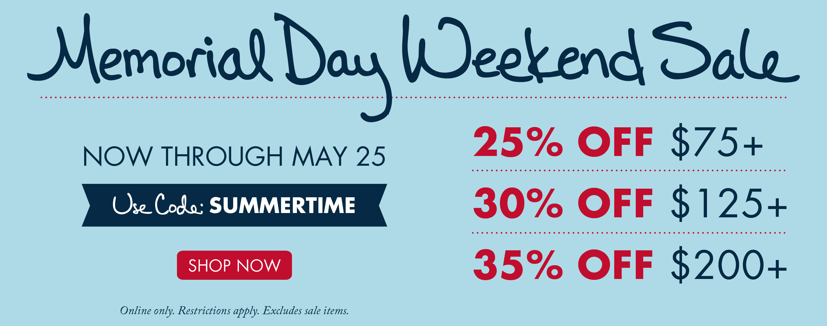 Memorial Day Weekend Sale | NOW THROUGH MAY 25 | USE CODE: SUMMERTIME | 25% OFF $75+ | 30% OFF $125+ | 35% OFF $200+ | SHOP NOW